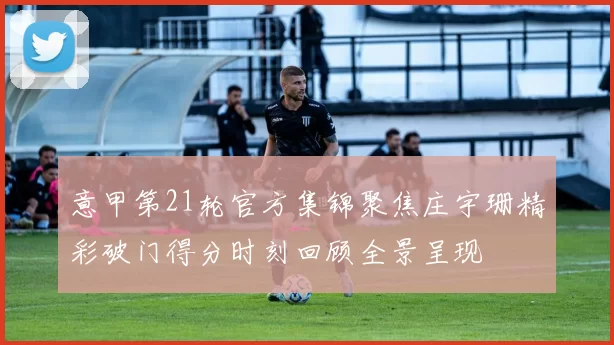 意甲第21轮官方集锦聚焦庄宇珊精彩破门得分时刻回顾全景呈现